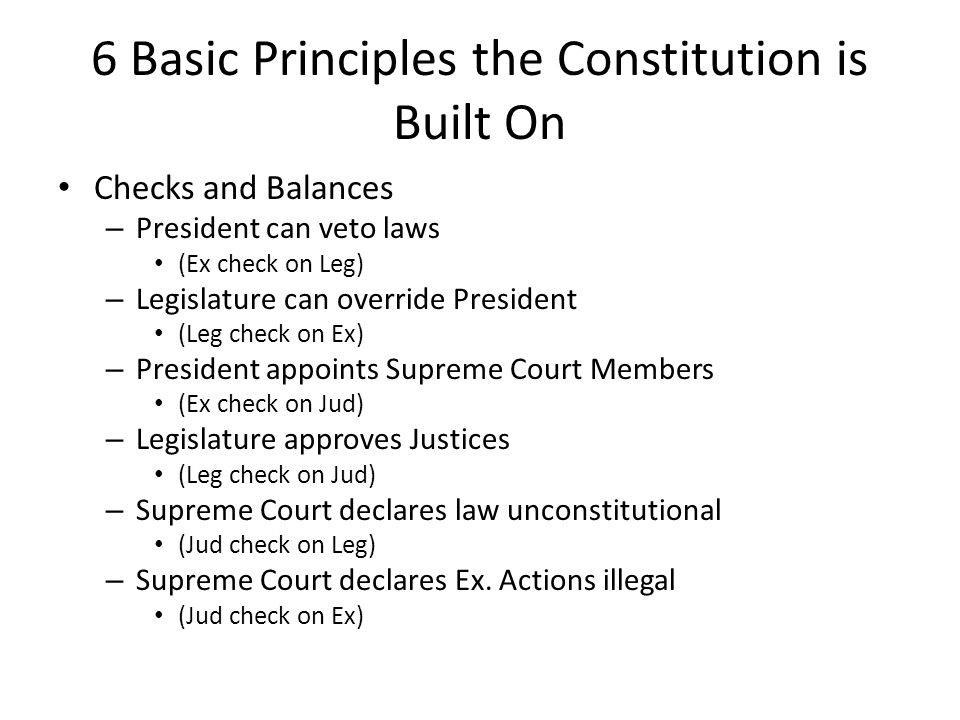 6 Basic Principles the Constitution is Built On Checks and Balances – President can veto laws (Ex check on Leg) – Legislature can override President (Leg check on Ex) – President appoints Supreme Court Members (Ex check on Jud) – Legislature approves Justices (Leg check on Jud) – Supreme Court declares law unconstitutional (Jud check on Leg) – Supreme Court declares Ex.