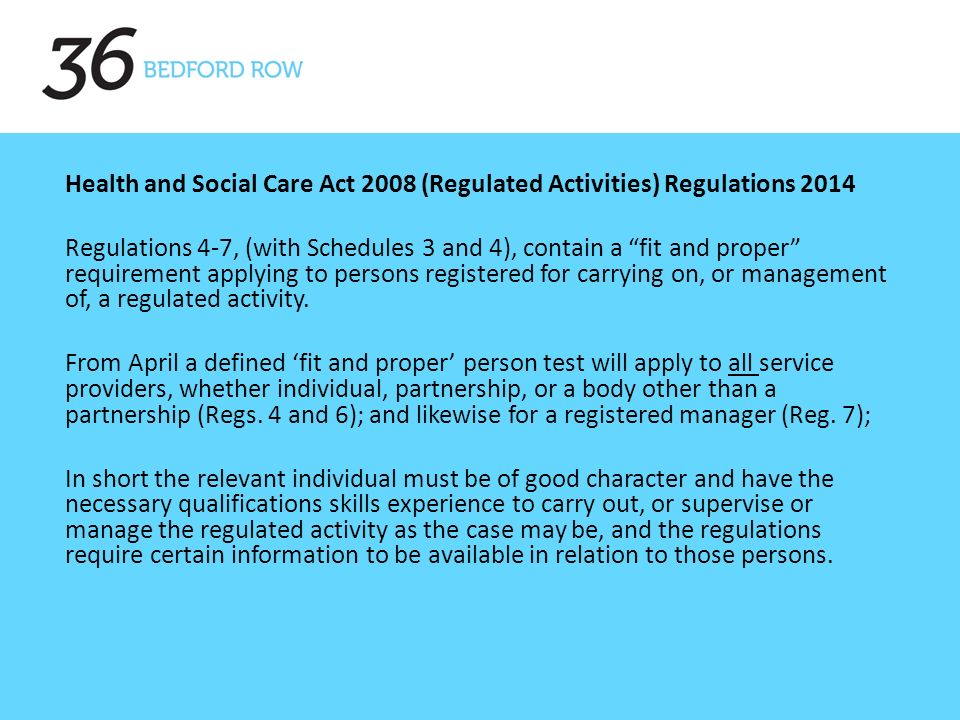 Health and Social Care Act 2008 (Regulated Activities) Regulations 2014 Regulations 4-7, (with Schedules 3 and 4), contain a fit and proper requirement applying to persons registered for carrying on, or management of, a regulated activity.