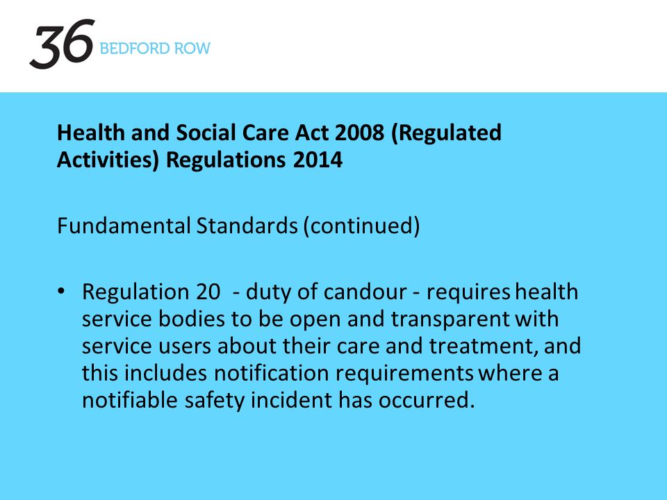 Health and Social Care Act 2008 (Regulated Activities) Regulations 2014 Fundamental Standards (continued) Regulation 20 - duty of candour - requires health service bodies to be open and transparent with service users about their care and treatment, and this includes notification requirements where a notifiable safety incident has occurred.