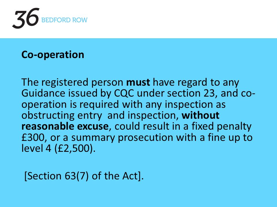 Co-operation The registered person must have regard to any Guidance issued by CQC under section 23, and co- operation is required with any inspection as obstructing entry and inspection, without reasonable excuse, could result in a fixed penalty £300, or a summary prosecution with a fine up to level 4 (£2,500).