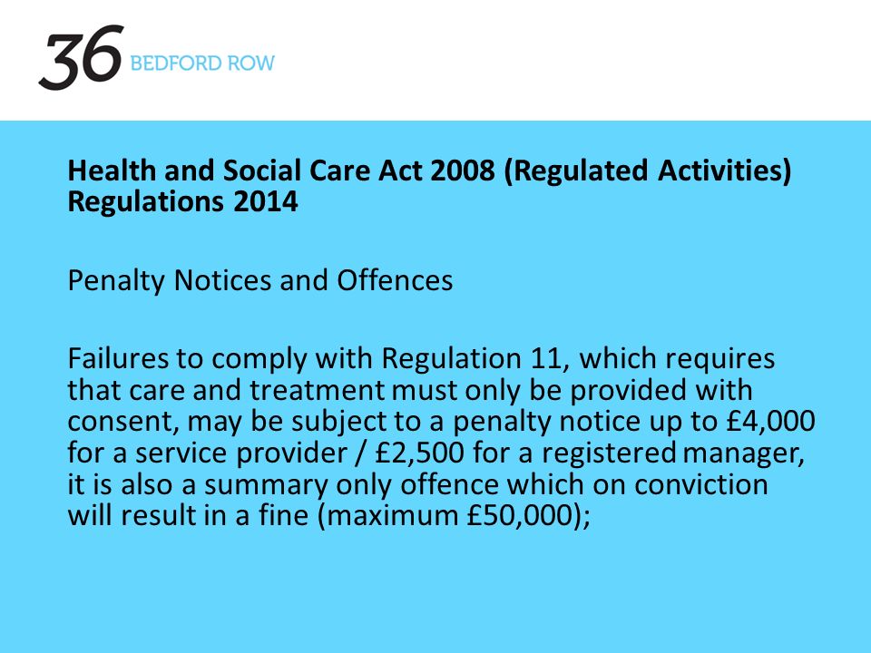 Health and Social Care Act 2008 (Regulated Activities) Regulations 2014 Penalty Notices and Offences Failures to comply with Regulation 11, which requires that care and treatment must only be provided with consent, may be subject to a penalty notice up to £4,000 for a service provider / £2,500 for a registered manager, it is also a summary only offence which on conviction will result in a fine (maximum £50,000);