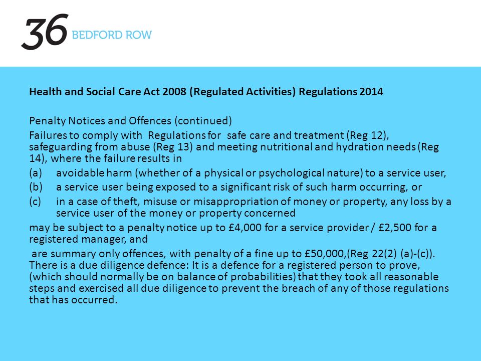 Health and Social Care Act 2008 (Regulated Activities) Regulations 2014 Penalty Notices and Offences (continued) Failures to comply with Regulations for safe care and treatment (Reg 12), safeguarding from abuse (Reg 13) and meeting nutritional and hydration needs (Reg 14), where the failure results in (a)avoidable harm (whether of a physical or psychological nature) to a service user, (b)a service user being exposed to a significant risk of such harm occurring, or (c)in a case of theft, misuse or misappropriation of money or property, any loss by a service user of the money or property concerned may be subject to a penalty notice up to £4,000 for a service provider / £2,500 for a registered manager, and are summary only offences, with penalty of a fine up to £50,000,(Reg 22(2) (a)-(c)).