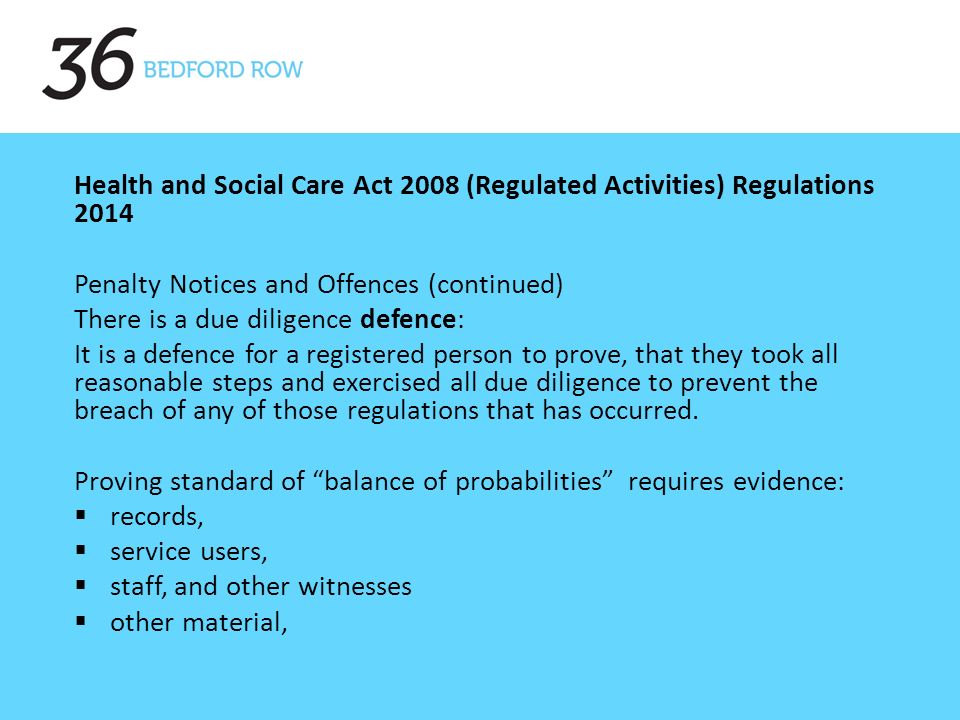 Health and Social Care Act 2008 (Regulated Activities) Regulations 2014 Penalty Notices and Offences (continued) There is a due diligence defence: It is a defence for a registered person to prove, that they took all reasonable steps and exercised all due diligence to prevent the breach of any of those regulations that has occurred.