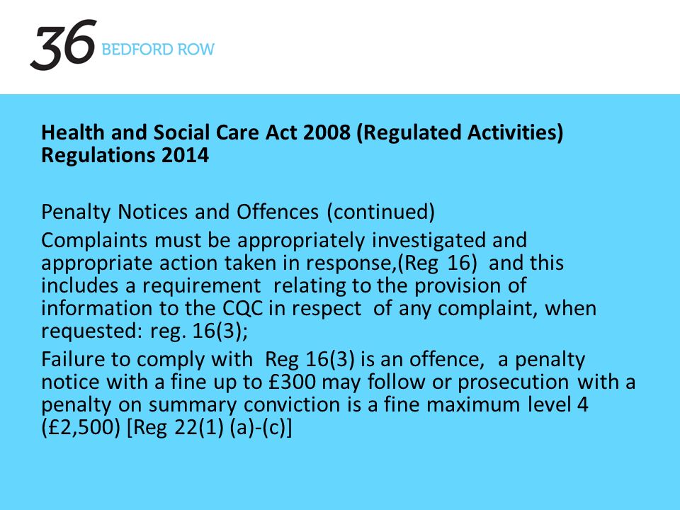 Health and Social Care Act 2008 (Regulated Activities) Regulations 2014 Penalty Notices and Offences (continued) Complaints must be appropriately investigated and appropriate action taken in response,(Reg 16) and this includes a requirement relating to the provision of information to the CQC in respect of any complaint, when requested: reg.