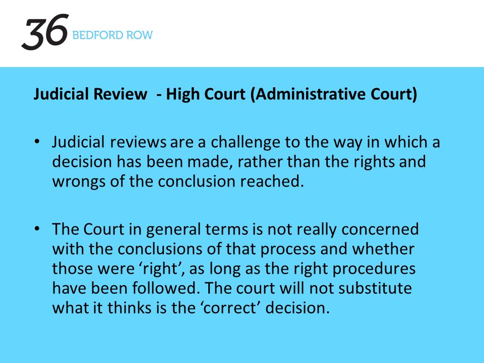 , Judicial Review - High Court (Administrative Court) Judicial reviews are a challenge to the way in which a decision has been made, rather than the rights and wrongs of the conclusion reached.