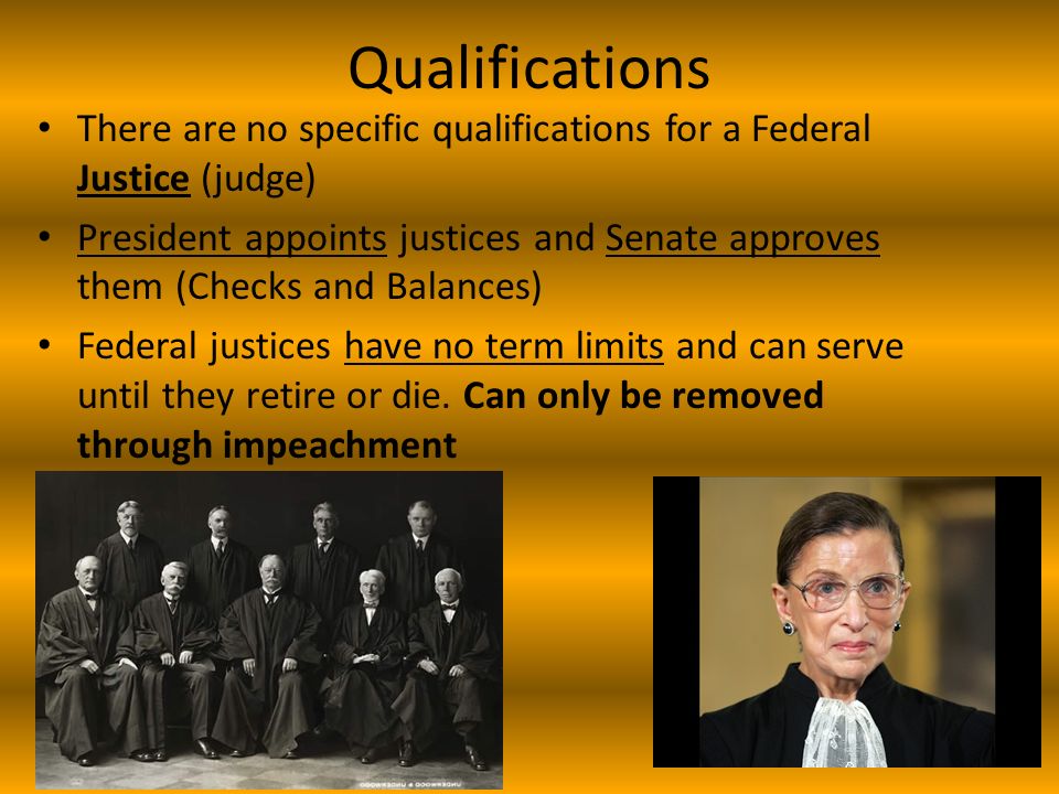 Qualifications There are no specific qualifications for a Federal Justice (judge) President appoints justices and Senate approves them (Checks and Balances) Federal justices have no term limits and can serve until they retire or die.