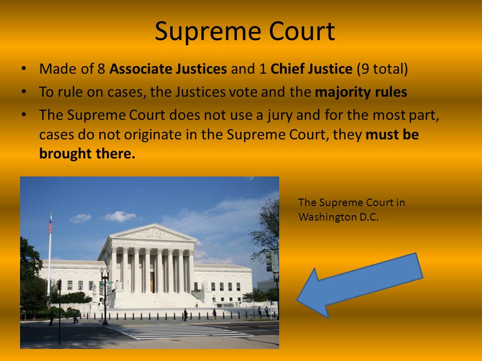 Supreme Court Made of 8 Associate Justices and 1 Chief Justice (9 total) To rule on cases, the Justices vote and the majority rules The Supreme Court does not use a jury and for the most part, cases do not originate in the Supreme Court, they must be brought there.