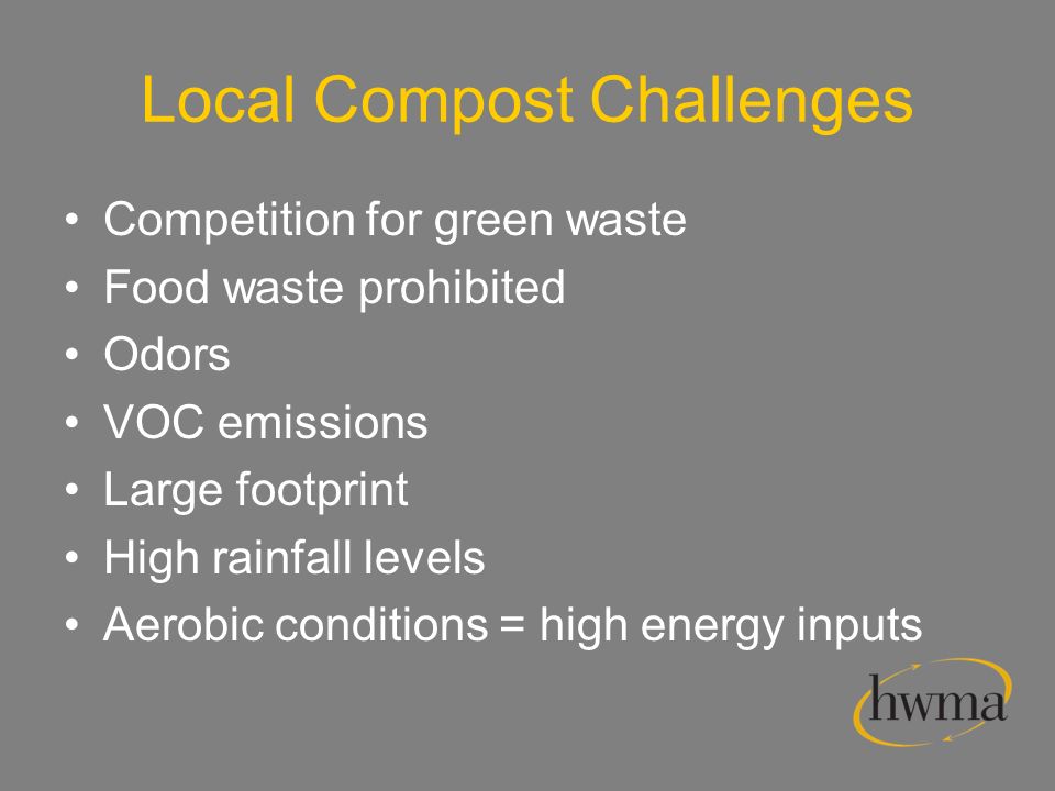 Local Compost Challenges Competition for green waste Food waste prohibited Odors VOC emissions Large footprint High rainfall levels Aerobic conditions = high energy inputs