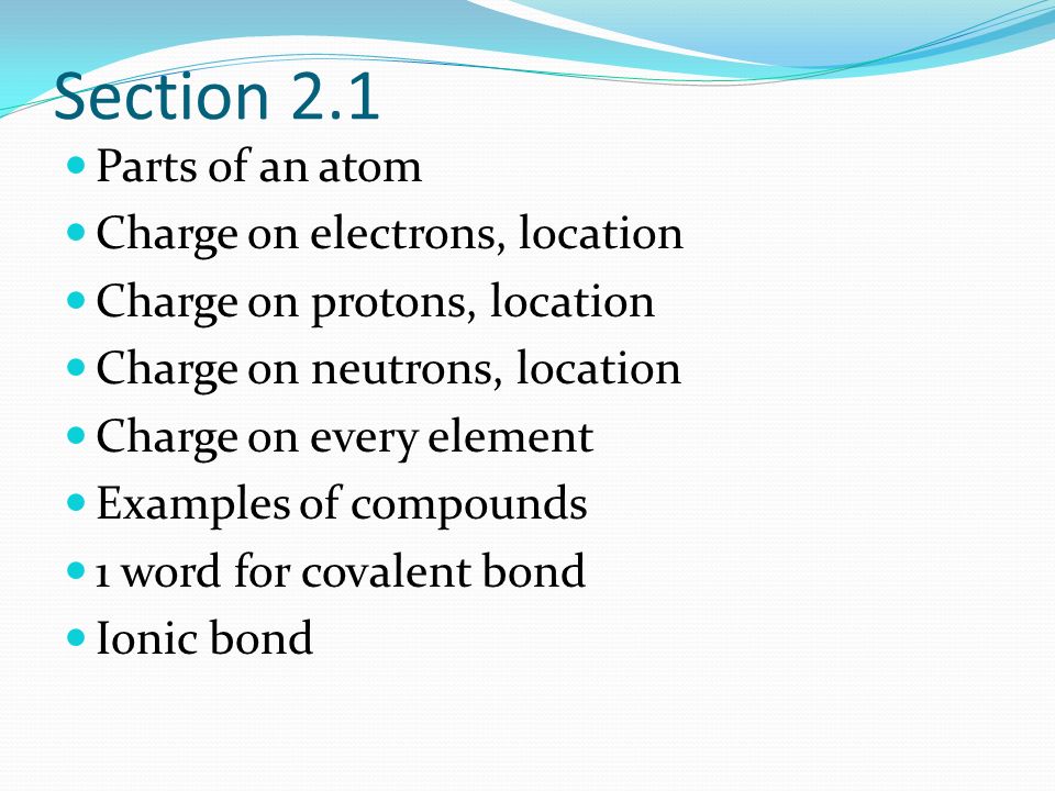 Section 2.1 Parts of an atom Charge on electrons, location Charge on protons, location Charge on neutrons, location Charge on every element Examples of compounds 1 word for covalent bond Ionic bond