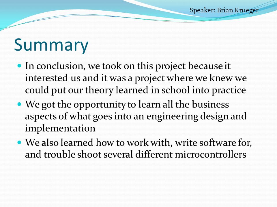Summary In conclusion, we took on this project because it interested us and it was a project where we knew we could put our theory learned in school into practice We got the opportunity to learn all the business aspects of what goes into an engineering design and implementation We also learned how to work with, write software for, and trouble shoot several different microcontrollers Speaker: Brian Krueger
