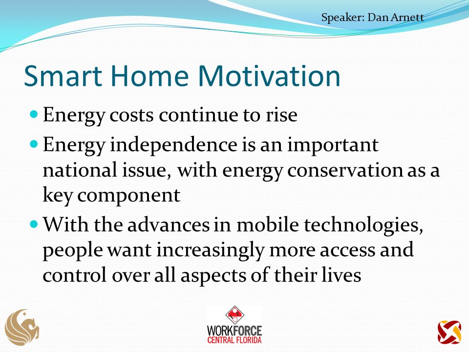 Smart Home Motivation Energy costs continue to rise Energy independence is an important national issue, with energy conservation as a key component With the advances in mobile technologies, people want increasingly more access and control over all aspects of their lives Speaker: Dan Arnett