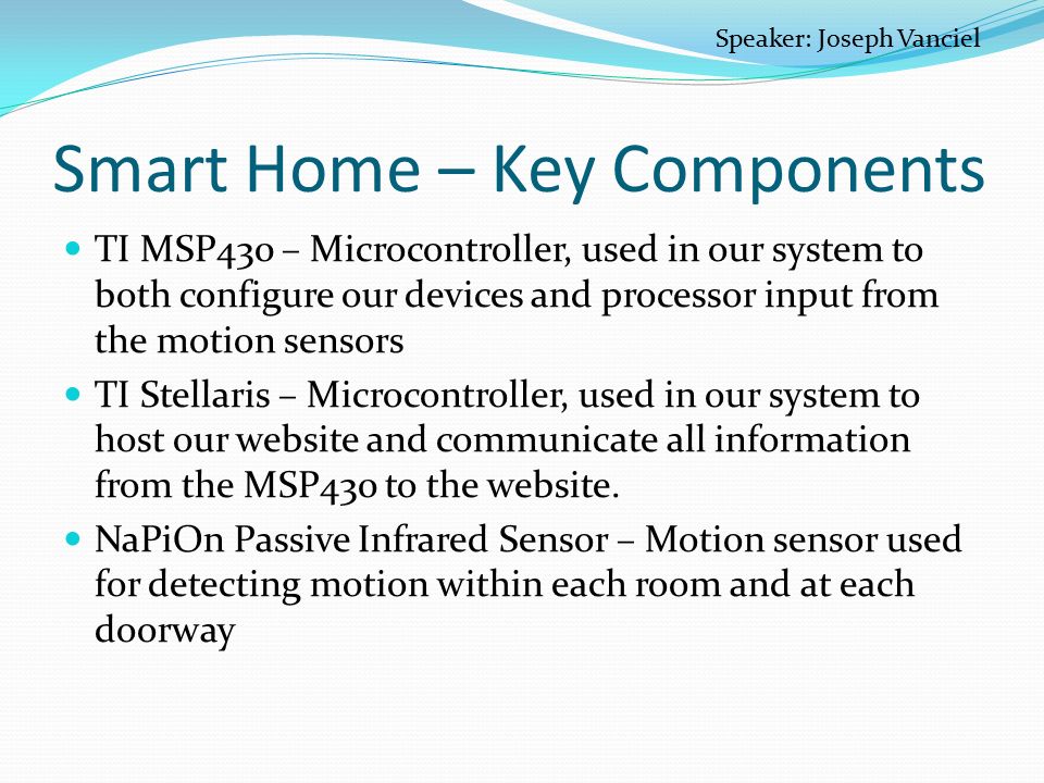 Smart Home – Key Components TI MSP430 – Microcontroller, used in our system to both configure our devices and processor input from the motion sensors TI Stellaris – Microcontroller, used in our system to host our website and communicate all information from the MSP430 to the website.