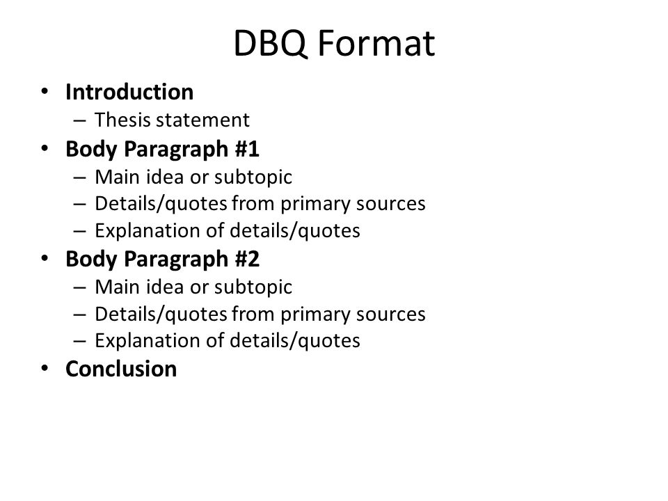 DBQ Format Introduction – Thesis statement Body Paragraph #1 – Main idea or subtopic – Details/quotes from primary sources – Explanation of details/quotes Body Paragraph #2 – Main idea or subtopic – Details/quotes from primary sources – Explanation of details/quotes Conclusion