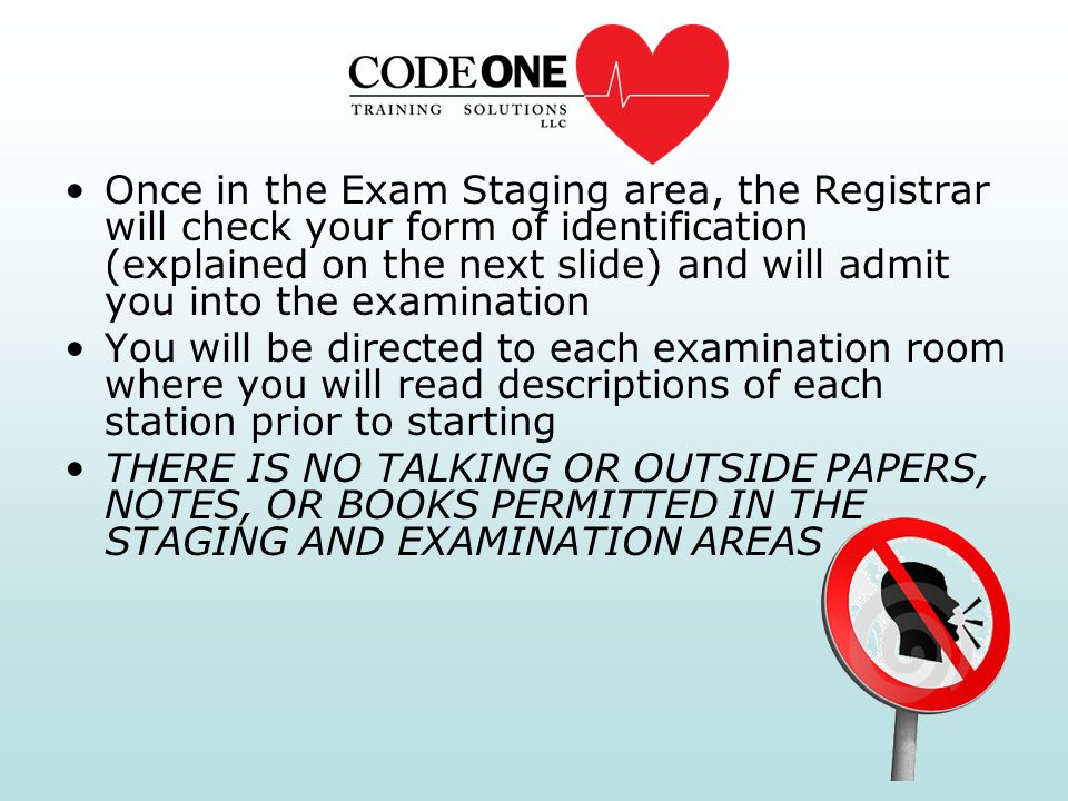 Once in the Exam Staging area, the Registrar will check your form of identification (explained on the next slide) and will admit you into the examination You will be directed to each examination room where you will read descriptions of each station prior to starting THERE IS NO TALKING OR OUTSIDE PAPERS, NOTES, OR BOOKS PERMITTED IN THE STAGING AND EXAMINATION AREAS