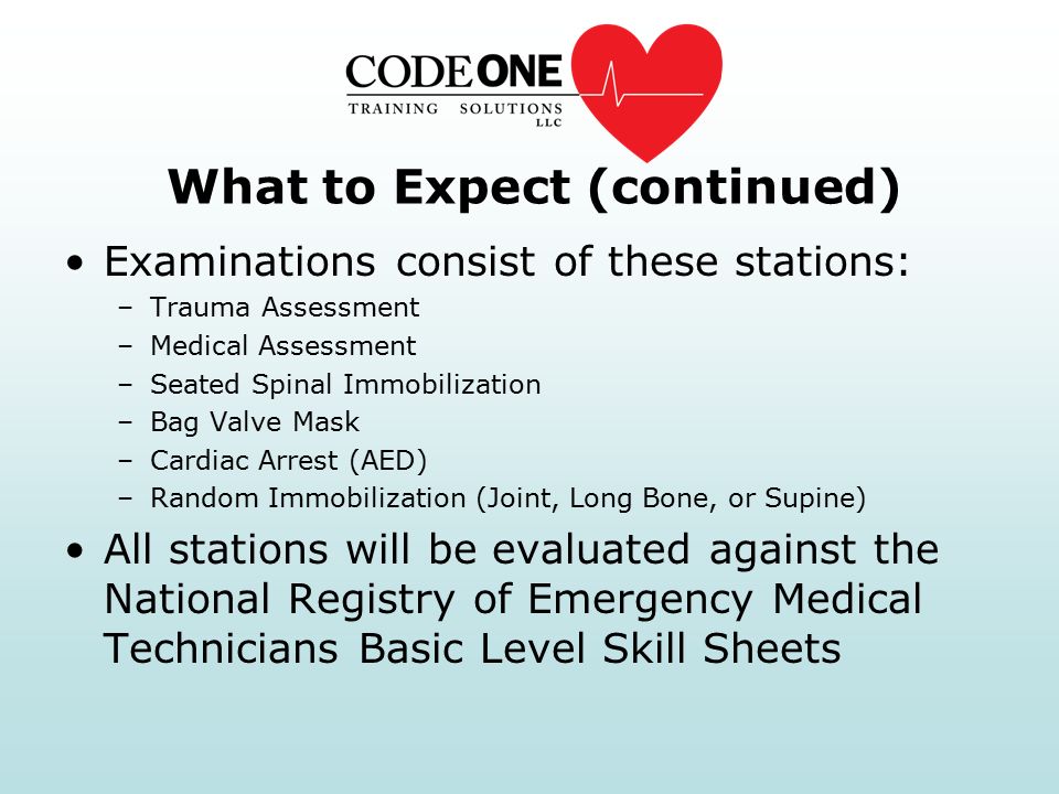 What to Expect (continued) Examinations consist of these stations: –Trauma Assessment –Medical Assessment –Seated Spinal Immobilization –Bag Valve Mask –Cardiac Arrest (AED) –Random Immobilization (Joint, Long Bone, or Supine) All stations will be evaluated against the National Registry of Emergency Medical Technicians Basic Level Skill Sheets