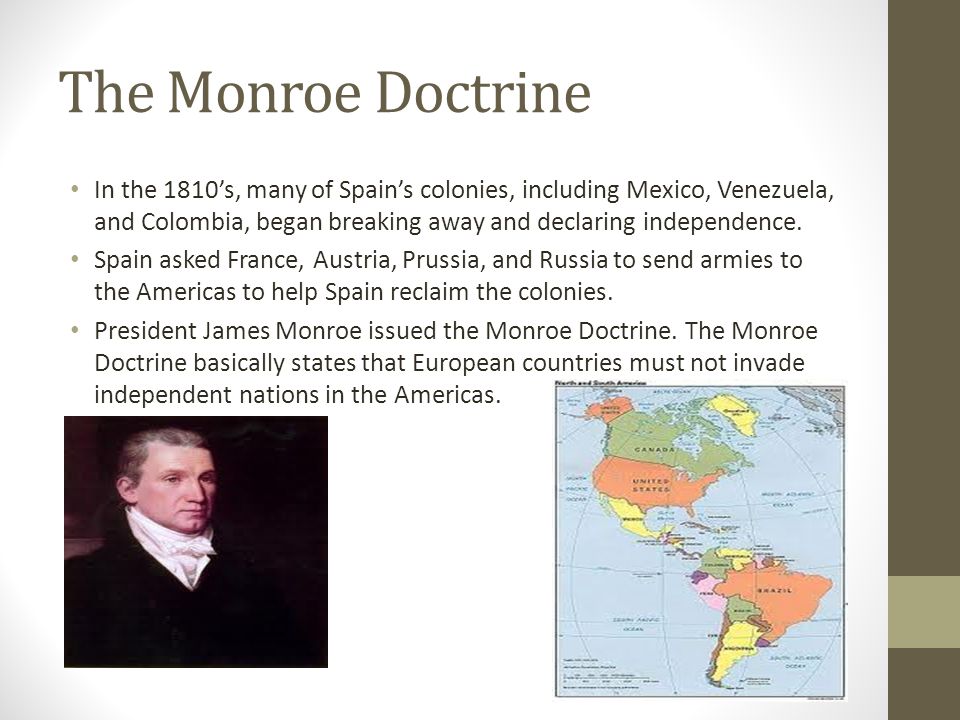 The Monroe Doctrine In the 1810’s, many of Spain’s colonies, including Mexico, Venezuela, and Colombia, began breaking away and declaring independence.