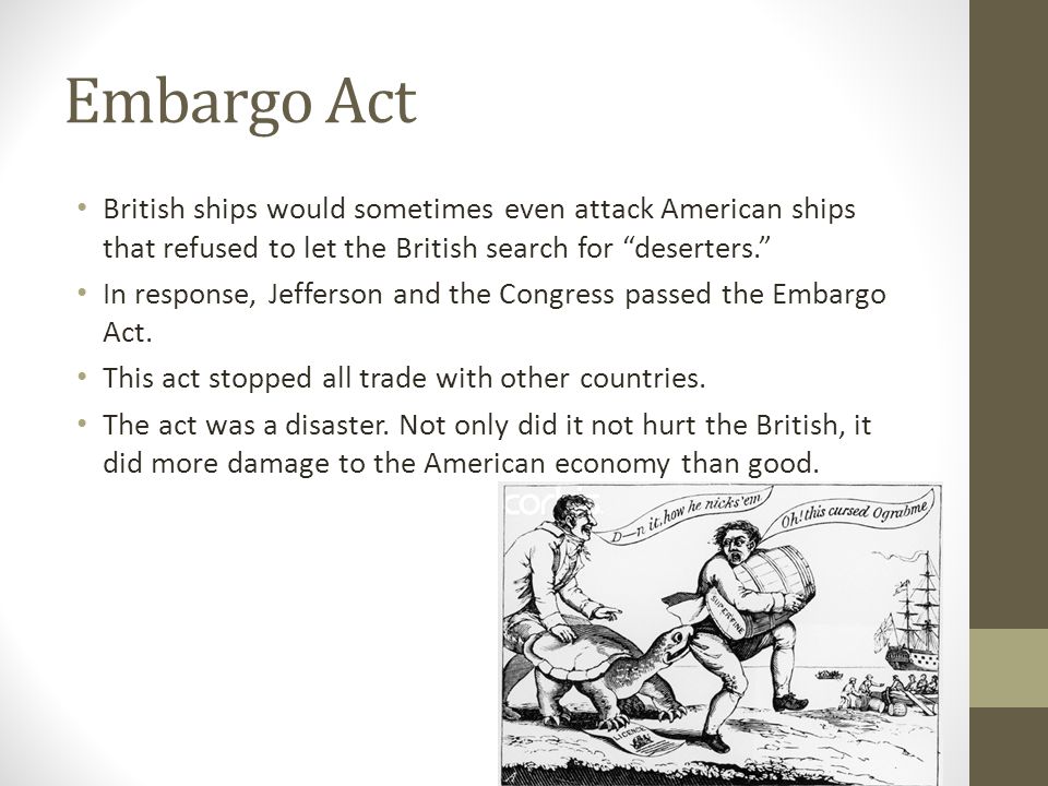 Embargo Act British ships would sometimes even attack American ships that refused to let the British search for deserters. In response, Jefferson and the Congress passed the Embargo Act.