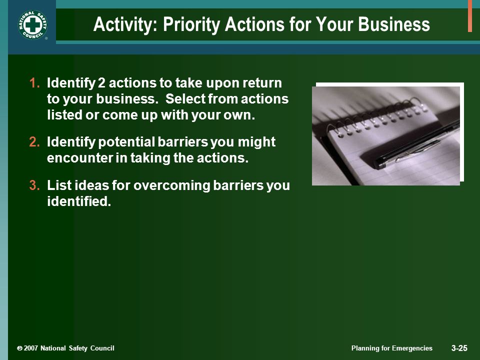  2007 National Safety Council Planning for Emergencies 3-25 Activity: Priority Actions for Your Business 1.Identify 2 actions to take upon return to your business.