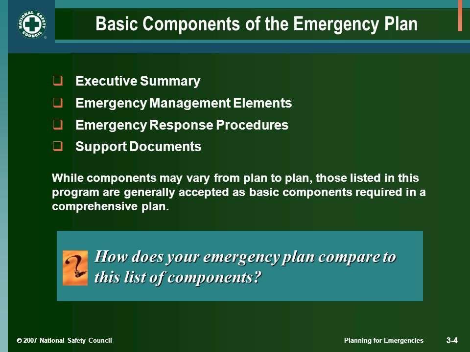  2007 National Safety Council Planning for Emergencies 3-4 Basic Components of the Emergency Plan  Executive Summary  Emergency Management Elements  Emergency Response Procedures  Support Documents How does your emergency plan compare to this list of components.