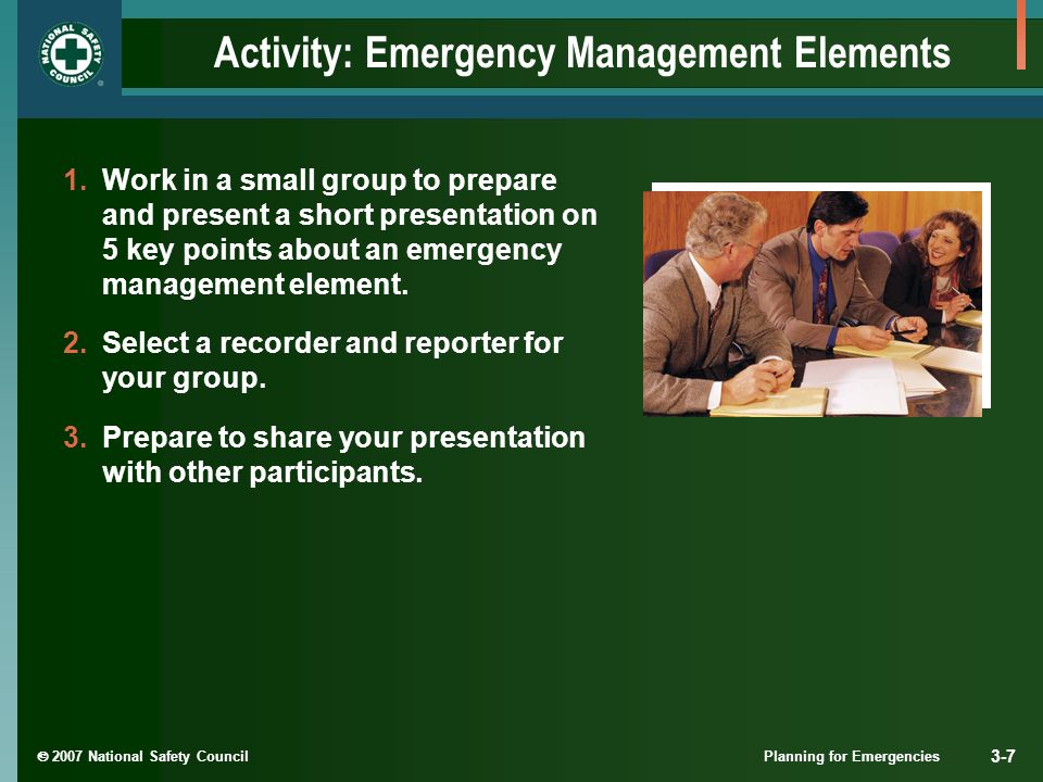  2007 National Safety Council Planning for Emergencies 3-7 Activity: Emergency Management Elements 1.Work in a small group to prepare and present a short presentation on 5 key points about an emergency management element.