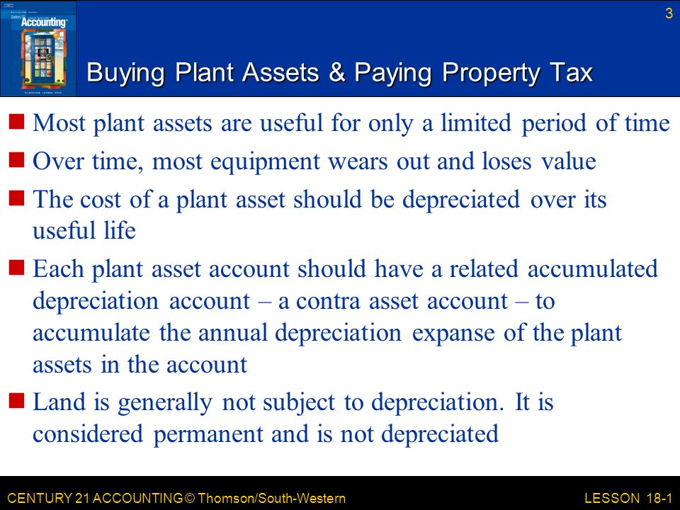 CENTURY 21 ACCOUNTING © Thomson/South-Western Buying Plant Assets & Paying Property Tax Most plant assets are useful for only a limited period of time Over time, most equipment wears out and loses value The cost of a plant asset should be depreciated over its useful life Each plant asset account should have a related accumulated depreciation account – a contra asset account – to accumulate the annual depreciation expanse of the plant assets in the account Land is generally not subject to depreciation.