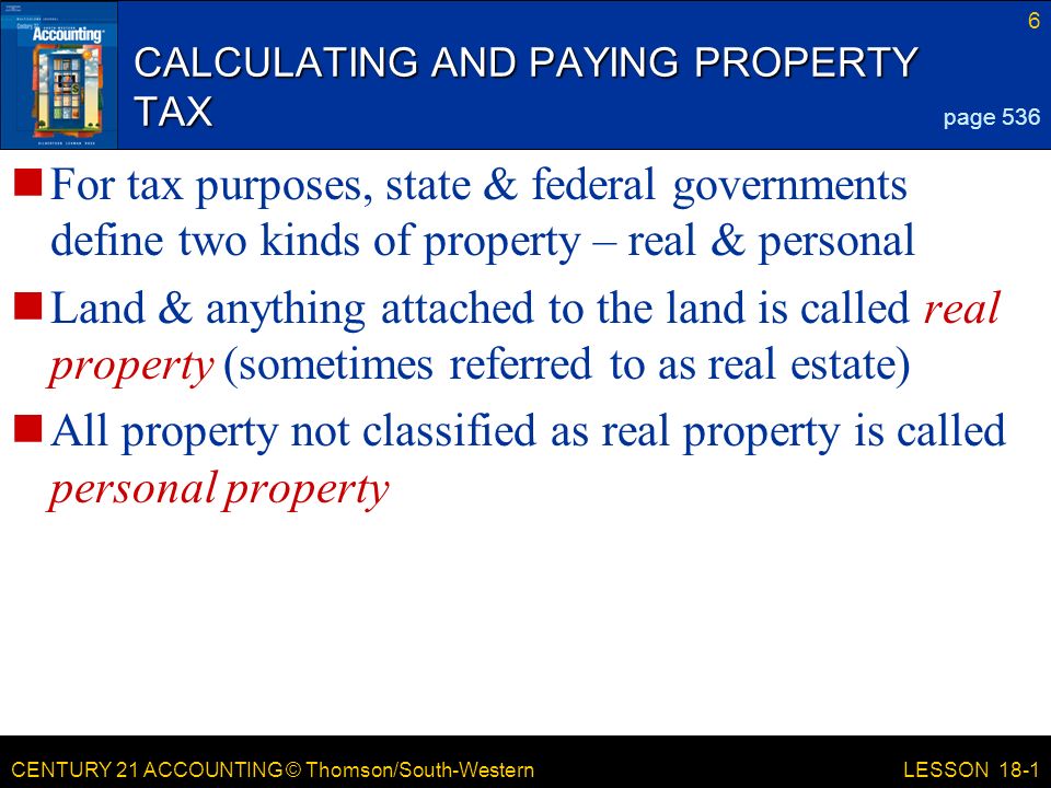 CENTURY 21 ACCOUNTING © Thomson/South-Western CALCULATING AND PAYING PROPERTY TAX For tax purposes, state & federal governments define two kinds of property – real & personal Land & anything attached to the land is called real property (sometimes referred to as real estate) All property not classified as real property is called personal property 6 LESSON 18-1 page 536