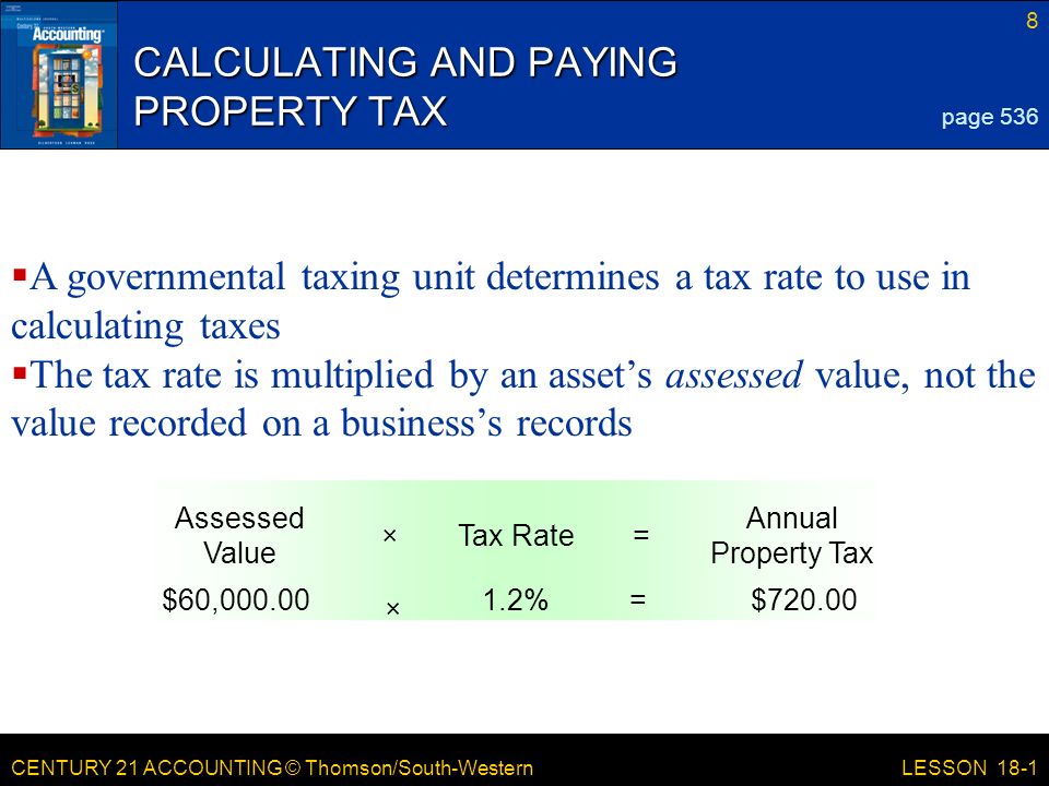 CENTURY 21 ACCOUNTING © Thomson/South-Western 8 LESSON 18-1 CALCULATING AND PAYING PROPERTY TAX page 536 Annual Property Tax =Tax Rate× Assessed Value $720.00=1.2% × $60,  A governmental taxing unit determines a tax rate to use in calculating taxes  The tax rate is multiplied by an asset’s assessed value, not the value recorded on a business’s records