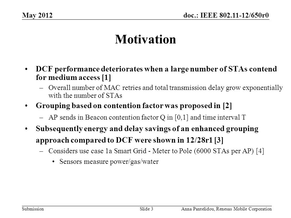 doc.: IEEE /650r0 Submission May 2012 Anna Pantelidou, Renesas Mobile CorporationSlide 3 Motivation DCF performance deteriorates when a large number of STAs contend for medium access [1] –Overall number of MAC retries and total transmission delay grow exponentially with the number of STAs Grouping based on contention factor was proposed in [2] –AP sends in Beacon contention factor Q in [0,1] and time interval T Subsequently energy and delay savings of an enhanced grouping approach compared to DCF were shown in 12/28r1 [3] –Considers use case 1a Smart Grid - Meter to Pole (6000 STAs per AP) [4] Sensors measure power/gas/water