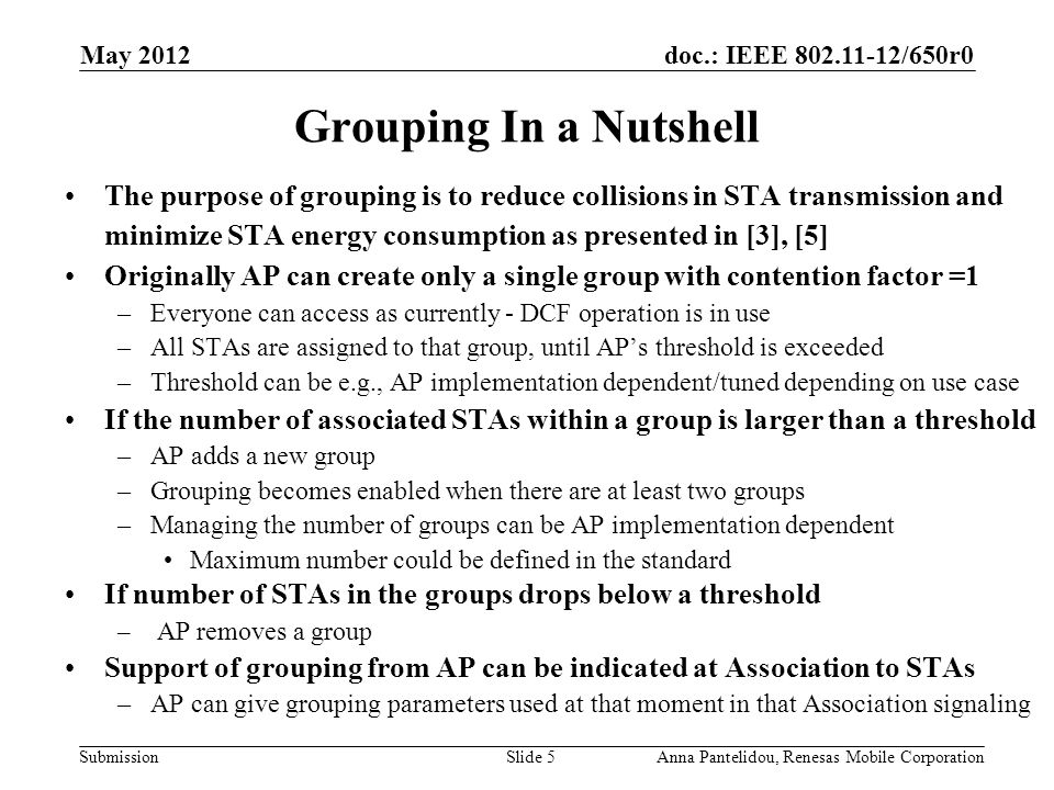doc.: IEEE /650r0 Submission May 2012 Anna Pantelidou, Renesas Mobile CorporationSlide 5 Grouping In a Nutshell The purpose of grouping is to reduce collisions in STA transmission and minimize STA energy consumption as presented in [3], [5] Originally AP can create only a single group with contention factor =1 –Everyone can access as currently - DCF operation is in use –All STAs are assigned to that group, until AP’s threshold is exceeded –Threshold can be e.g., AP implementation dependent/tuned depending on use case If the number of associated STAs within a group is larger than a threshold –AP adds a new group –Grouping becomes enabled when there are at least two groups –Managing the number of groups can be AP implementation dependent Maximum number could be defined in the standard If number of STAs in the groups drops below a threshold – AP removes a group Support of grouping from AP can be indicated at Association to STAs –AP can give grouping parameters used at that moment in that Association signaling