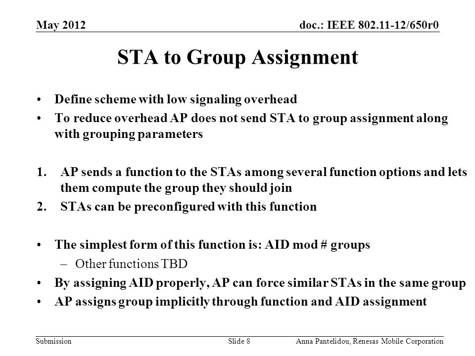 doc.: IEEE /650r0 Submission May 2012 Anna Pantelidou, Renesas Mobile CorporationSlide 8 STA to Group Assignment Define scheme with low signaling overhead To reduce overhead AP does not send STA to group assignment along with grouping parameters 1.AP sends a function to the STAs among several function options and lets them compute the group they should join 2.STAs can be preconfigured with this function The simplest form of this function is: AID mod # groups –Other functions TBD By assigning AID properly, AP can force similar STAs in the same group AP assigns group implicitly through function and AID assignment