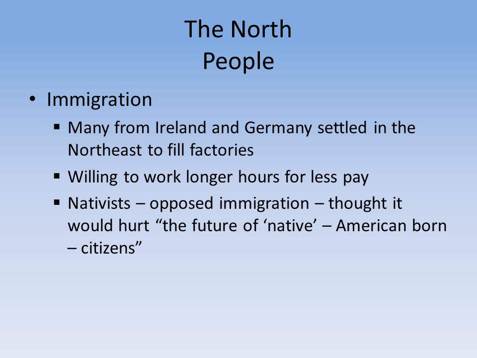 The North People Immigration  Many from Ireland and Germany settled in the Northeast to fill factories  Willing to work longer hours for less pay  Nativists – opposed immigration – thought it would hurt the future of ‘native’ – American born – citizens