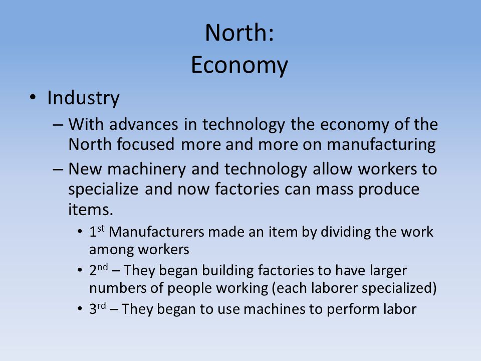 North: Economy Industry – With advances in technology the economy of the North focused more and more on manufacturing – New machinery and technology allow workers to specialize and now factories can mass produce items.