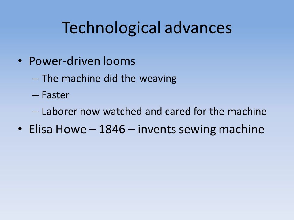 Technological advances Power-driven looms – The machine did the weaving – Faster – Laborer now watched and cared for the machine Elisa Howe – 1846 – invents sewing machine