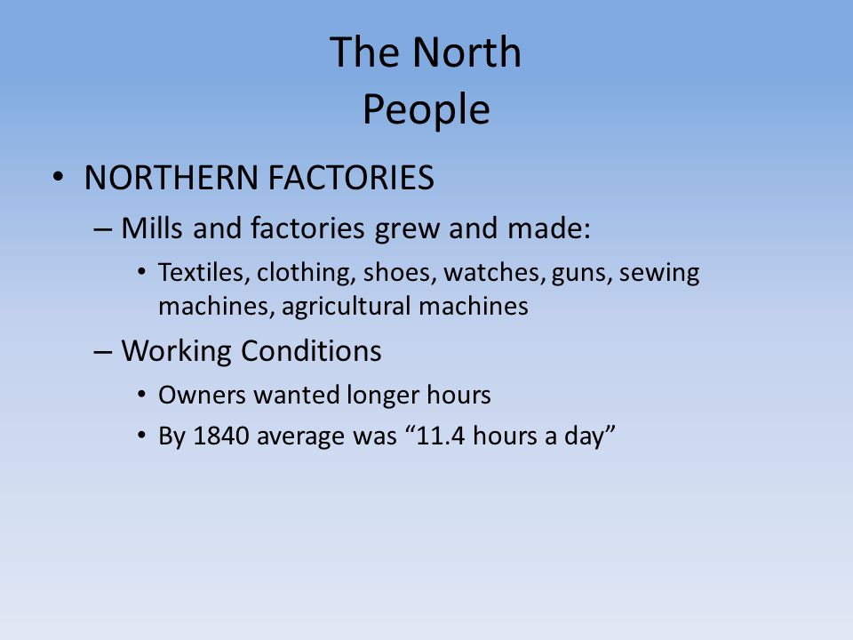 The North People NORTHERN FACTORIES – Mills and factories grew and made: Textiles, clothing, shoes, watches, guns, sewing machines, agricultural machines – Working Conditions Owners wanted longer hours By 1840 average was 11.4 hours a day