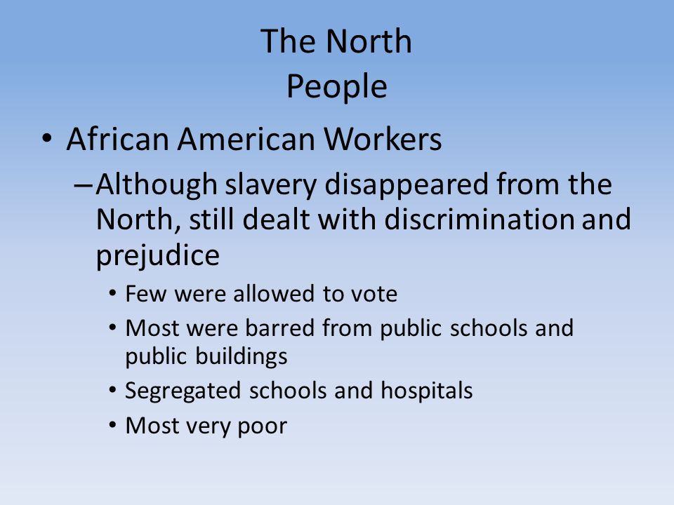 The North People African American Workers – Although slavery disappeared from the North, still dealt with discrimination and prejudice Few were allowed to vote Most were barred from public schools and public buildings Segregated schools and hospitals Most very poor