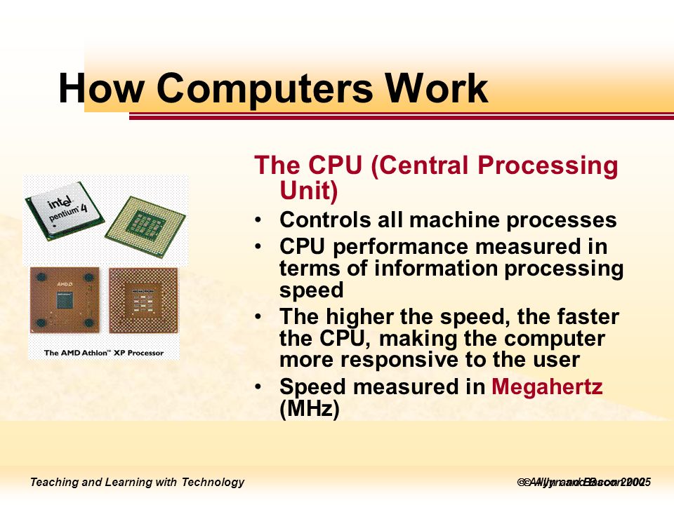 Teaching and Learning with Technology  Allyn and Bacon 2005 Teaching and Learning with Technology  Allyn and Bacon 2002 How Computers Work The CPU (Central Processing Unit) Controls all machine processes CPU performance measured in terms of information processing speed The higher the speed, the faster the CPU, making the computer more responsive to the user Speed measured in Megahertz (MHz)