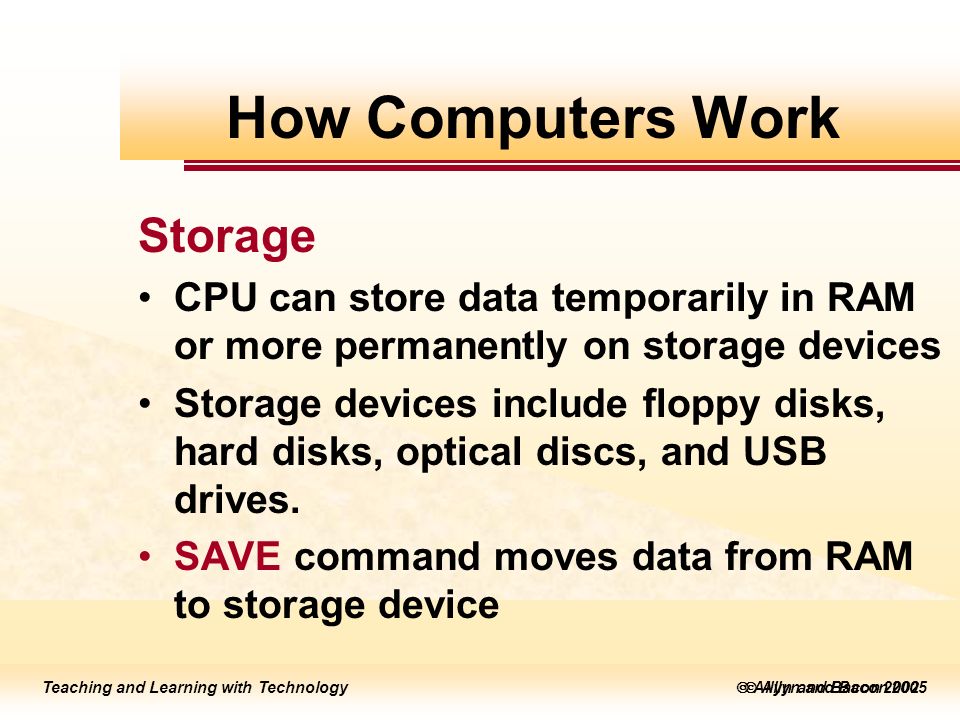 Teaching and Learning with Technology  Allyn and Bacon 2005 Teaching and Learning with Technology  Allyn and Bacon 2002 Storage CPU can store data temporarily in RAM or more permanently on storage devices Storage devices include floppy disks, hard disks, optical discs, and USB drives.