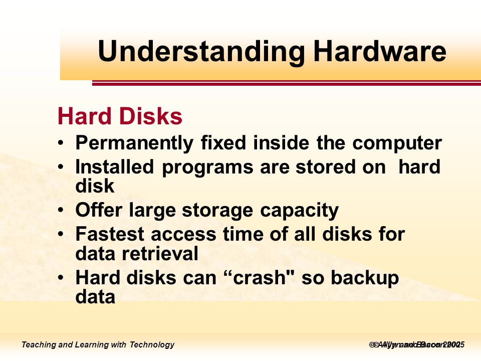 Teaching and Learning with Technology  Allyn and Bacon 2005 Teaching and Learning with Technology  Allyn and Bacon 2002 Hard Disks Permanently fixed inside the computer Installed programs are stored on hard disk Offer large storage capacity Fastest access time of all disks for data retrieval Hard disks can crash so backup data Understanding Hardware