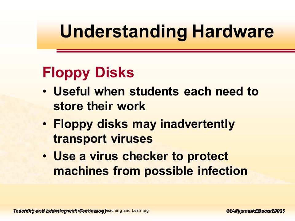 Teaching and Learning with Technology  Allyn and Bacon 2005 Teaching and Learning with Technology  Allyn and Bacon 2002 Floppy Disks Useful when students each need to store their work Floppy disks may inadvertently transport viruses Use a virus checker to protect machines from possible infection The 21 st Century Classroom: Technology in Teaching and Learning Understanding Hardware