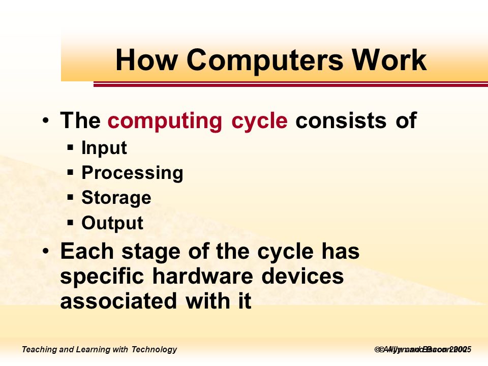 Teaching and Learning with Technology  Allyn and Bacon 2005 Teaching and Learning with Technology  Allyn and Bacon 2002 The computing cycle consists of  Input  Processing  Storage  Output Each stage of the cycle has specific hardware devices associated with it How Computers Work