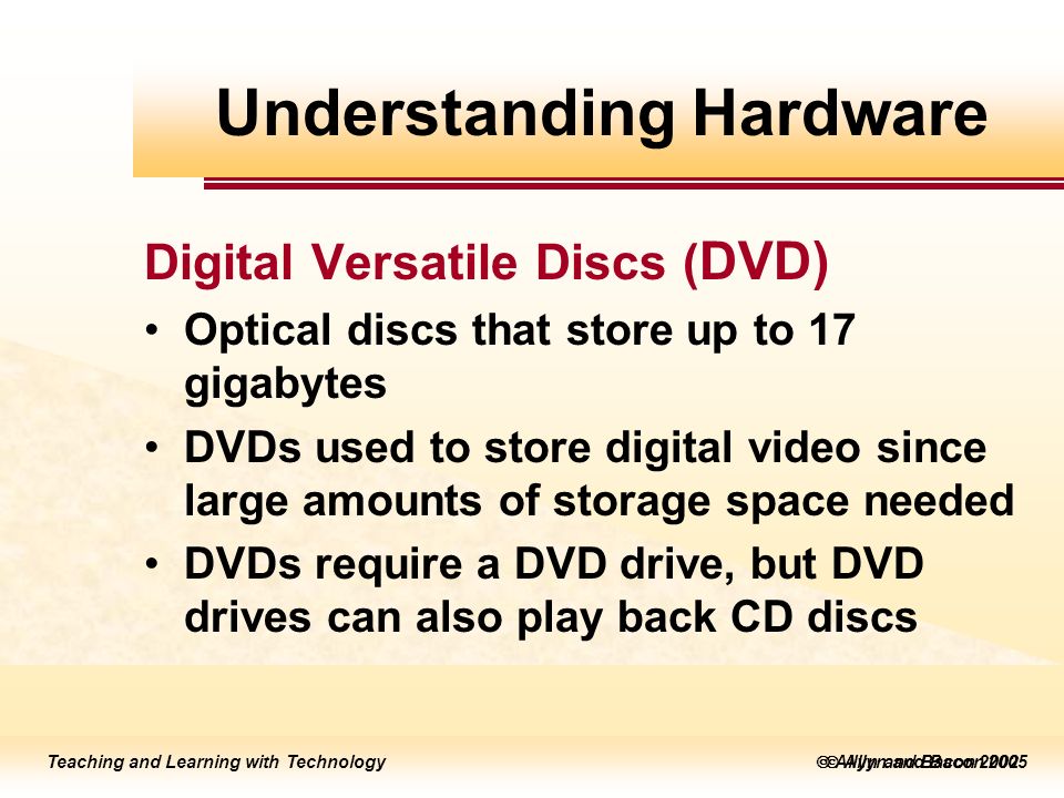 Teaching and Learning with Technology  Allyn and Bacon 2005 Teaching and Learning with Technology  Allyn and Bacon 2002 Digital Versatile Discs ( DVD) Optical discs that store up to 17 gigabytes DVDs used to store digital video since large amounts of storage space needed DVDs require a DVD drive, but DVD drives can also play back CD discs Understanding Hardware