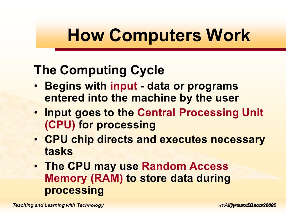 Teaching and Learning with Technology  Allyn and Bacon 2005 Teaching and Learning with Technology  Allyn and Bacon 2002 The Computing Cycle Begins with input - data or programs entered into the machine by the user Input goes to the Central Processing Unit (CPU) for processing CPU chip directs and executes necessary tasks The CPU may use Random Access Memory (RAM) to store data during processing How Computers Work