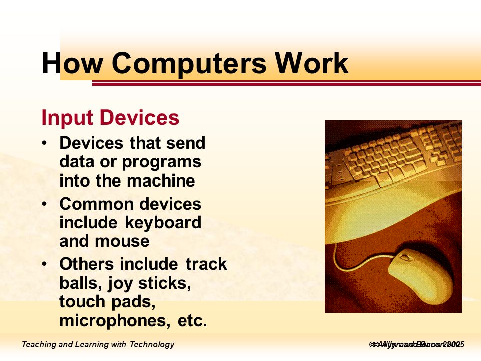 Teaching and Learning with Technology  Allyn and Bacon 2005 Teaching and Learning with Technology  Allyn and Bacon 2002 How Computers Work Input Devices Devices that send data or programs into the machine Common devices include keyboard and mouse Others include track balls, joy sticks, touch pads, microphones, etc.