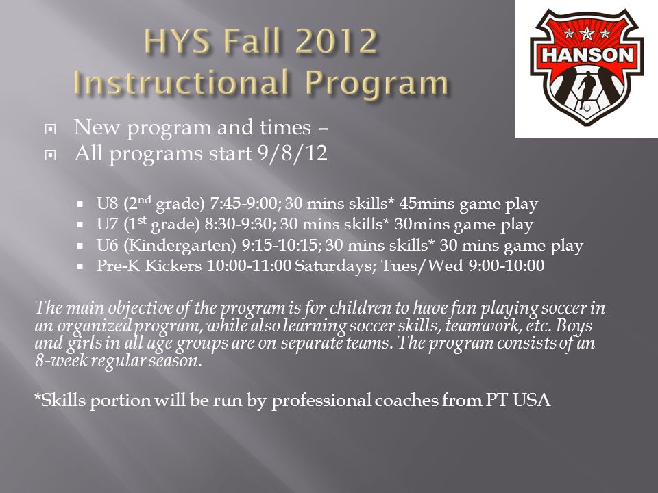  New program and times –  All programs start 9/8/12  U8 (2 nd grade) 7:45-9:00; 30 mins skills* 45mins game play  U7 (1 st grade) 8:30-9:30; 30 mins skills* 30mins game play  U6 (Kindergarten) 9:15-10:15; 30 mins skills* 30 mins game play  Pre-K Kickers 10:00-11:00 Saturdays; Tues/Wed 9:00-10:00 The main objective of the program is for children to have fun playing soccer in an organized program, while also learning soccer skills, teamwork, etc.