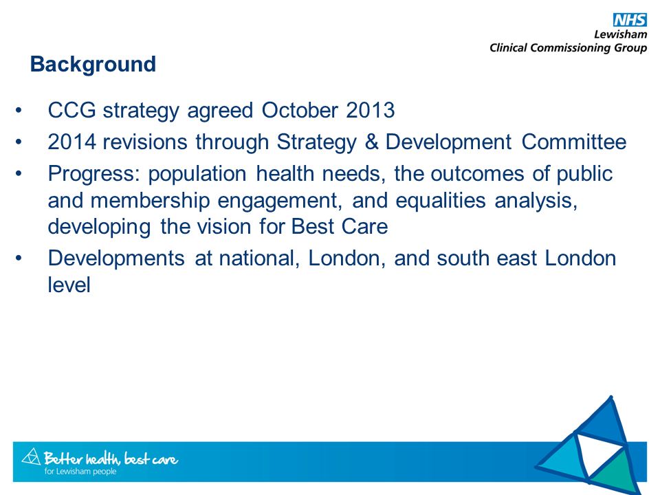 Background CCG strategy agreed October revisions through Strategy & Development Committee Progress: population health needs, the outcomes of public and membership engagement, and equalities analysis, developing the vision for Best Care Developments at national, London, and south east London level