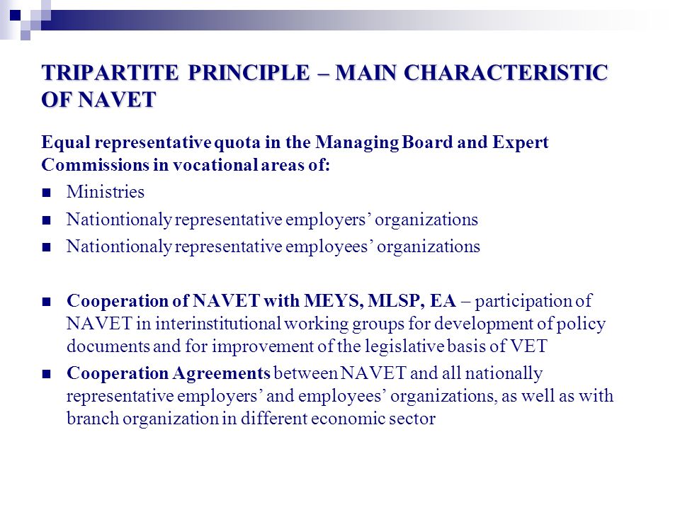 TRIPARTITE PRINCIPLE – MAIN CHARACTERISTIC OF NAVET Equal representative quota in the Managing Board and Expert Commissions in vocational areas of: Ministries Nationtionaly representative employers’ organizations Nationtionaly representative employees’ organizations Cooperation of NAVET with MEYS, MLSP, EA – participation of NAVET in interinstitutional working groups for development of policy documents and for improvement of the legislative basis of VET Cooperation Agreements between NAVET and all nationally representative employers’ and employees’ organizations, as well as with branch organization in different economic sector