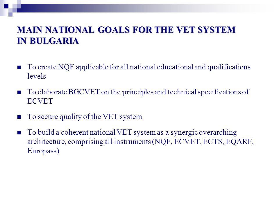 MAIN NATIONAL GOALS FOR THE VET SYSTEM IN BULGARIA To create NQF applicable for all national educational and qualifications levels To elaborate BGCVET on the principles and technical specifications of ECVET To secure quality of the VET system To build a coherent national VET system as a synergic overarching architecture, comprising all instruments (NQF, ECVET, ECTS, EQARF, Europass)