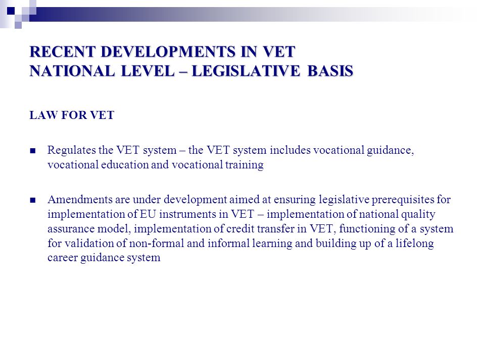 RECENT DEVELOPMENTS IN VET NATIONAL LEVEL – LEGISLATIVE BASIS LAW FOR VET Regulates the VET system – the VET system includes vocational guidance, vocational education and vocational training Amendments are under development aimed at ensuring legislative prerequisites for implementation of EU instruments in VET – implementation of national quality assurance model, implementation of credit transfer in VET, functioning of a system for validation of non-formal and informal learning and building up of a lifelong career guidance system