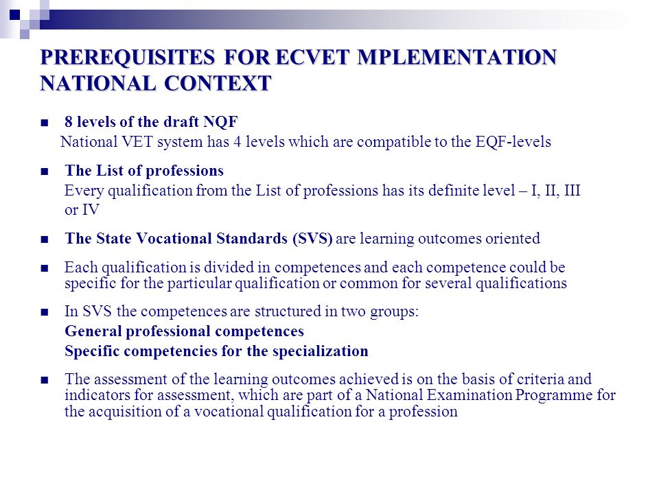 PREREQUISITES FOR ECVET MPLEMENTATION NATIONAL CONTEXT 8 levels of the draft NQF National VET system has 4 levels which are compatible to the EQF-levels The List of professions Every qualification from the List of professions has its definite level – I, II, III or IV The State Vocational Standards (SVS) are learning outcomes oriented Each qualification is divided in competences and each competence could be specific for the particular qualification or common for several qualifications In SVS the competences are structured in two groups: General professional competences Specific competencies for the specialization The assessment of the learning outcomes achieved is on the basis of criteria and indicators for assessment, which are part of a National Examination Programme for the acquisition of a vocational qualification for a profession