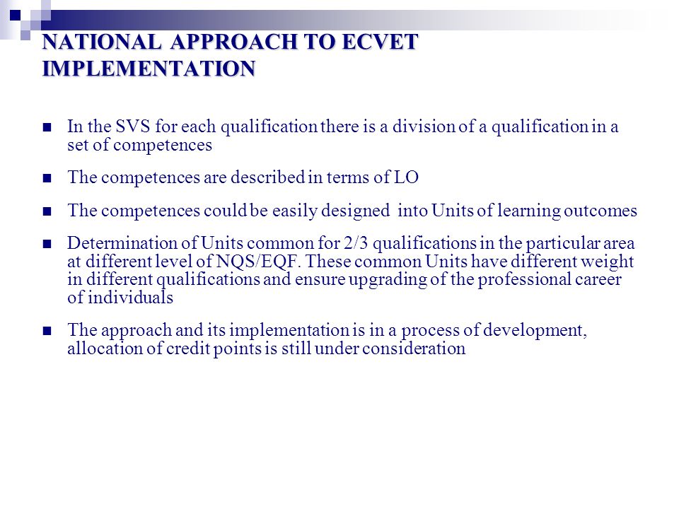 NATIONAL APPROACH TO ECVET IMPLEMENTATION In the SVS for each qualification there is a division of a qualification in a set of competences The competences are described in terms of LO The competences could be easily designed into Units of learning outcomes Determination of Units common for 2/3 qualifications in the particular area at different level of NQS/EQF.